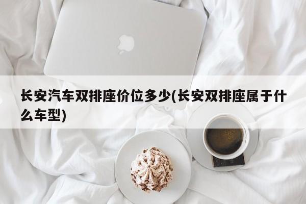 长安汽车双排座价位多少(长安双排座属于什么车型)