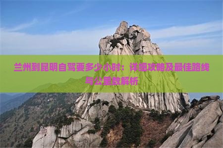 兰州到昆明自驾要多少小时：详细攻略及更佳路线与公里数解析