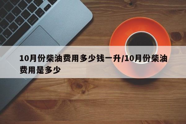 10月份柴油费用多少钱一升／10月份柴油费用是多少