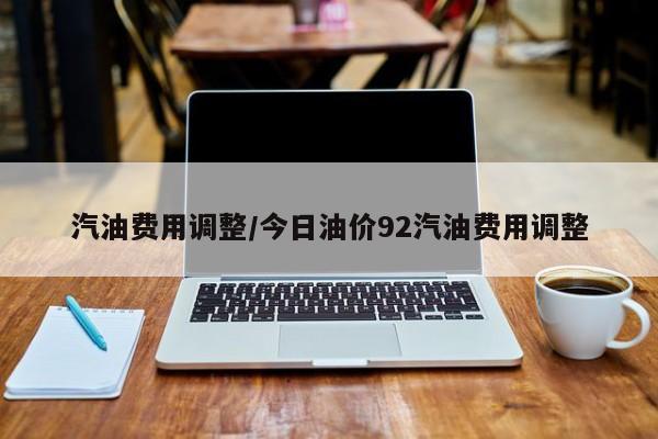 汽油费用调整／今日油价92汽油费用调整