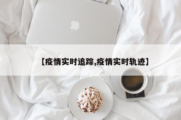 【疫情实时追踪,疫情实时轨迹】