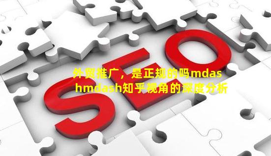 外贸推广，是正规的吗？——知乎视角的深度分析