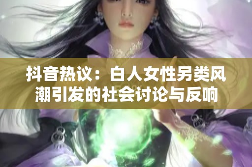 抖音热议：白人女性另类风潮引发的社会讨论与反响