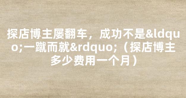 探店博主屡翻车，成功不是“一蹴而就”（探店博主多少费用一个月）