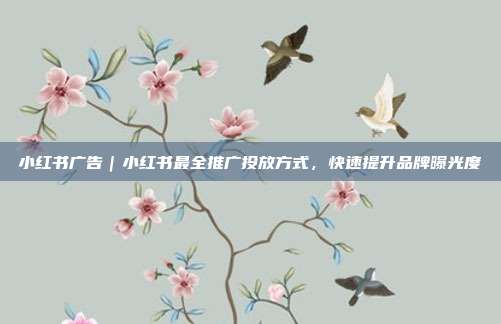 小红书广告｜小红书最全推广投放方式，快速提升品牌曝光度