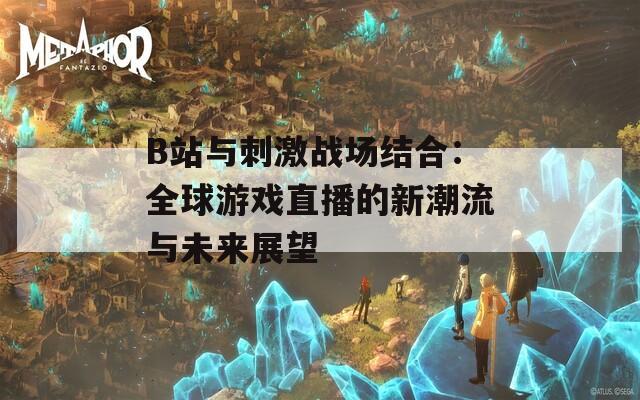 B站与刺激战场结合：全球游戏直播的新潮流与未来展望