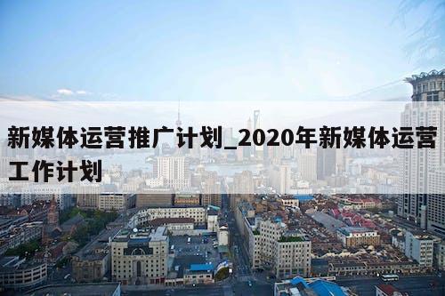 新媒体运营推广计划_2020年新媒体运营工作计划