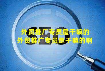 外贸推广专员是干嘛的(外贸推广专员是干嘛的啊)