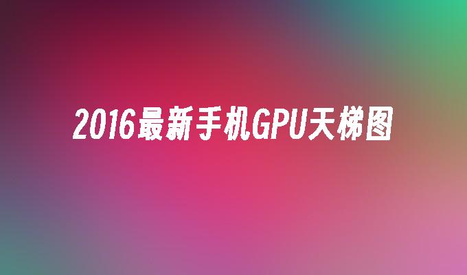 2016最新手机GPU天梯图手机gpu「2016最新手机GPU天梯图」