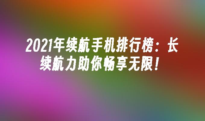 2021年续航手机排行榜：长续航力助你畅享无限！手机续航排行「2021年续航手机排行榜：长续航力助你畅享无限！」