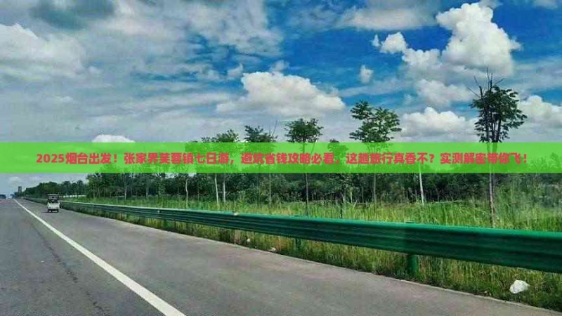 2025烟台出发!张家界芙蓉镇七日游,避坑省钱攻略必看,这趟旅行真香不?实测解密带你飞!